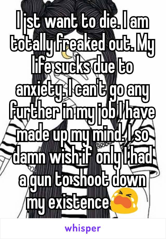 I jst want to die. I am totally freaked out. My life sucks due to anxiety. I can't go any further in my job I have made up my mind. I so damn wish if only I had a gun to shoot down my existence😭