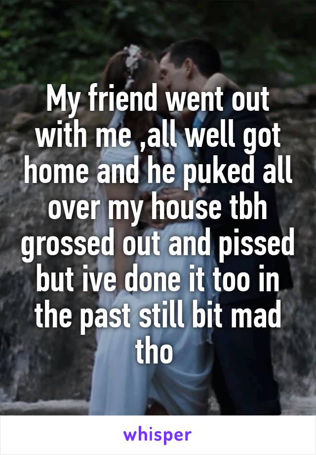 My friend went out with me ,all well got home and he puked all over my house tbh grossed out and pissed but ive done it too in the past still bit mad tho 