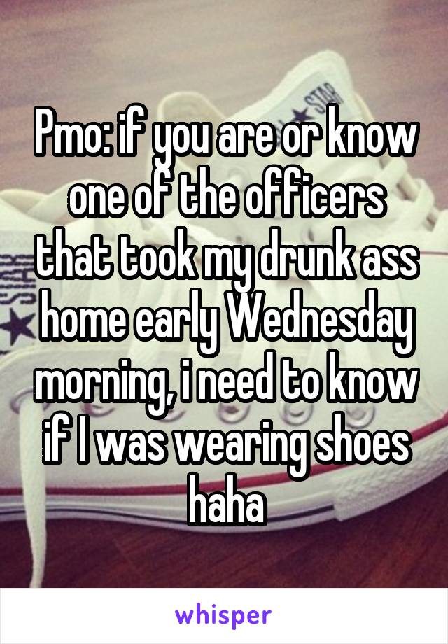 Pmo: if you are or know one of the officers that took my drunk ass home early Wednesday morning, i need to know if I was wearing shoes haha