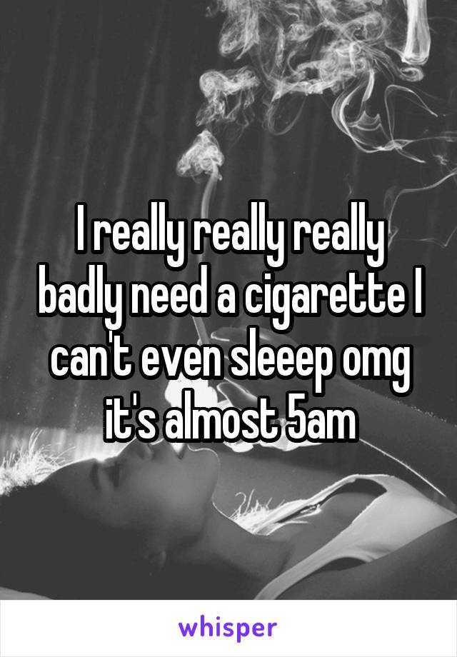 I really really really badly need a cigarette I can't even sleeep omg it's almost 5am