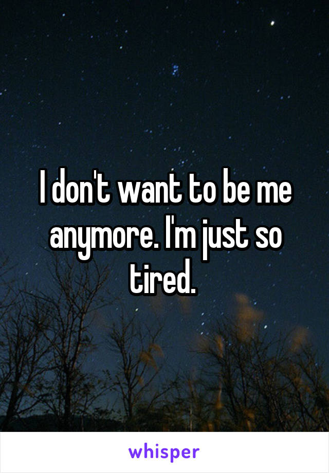 I don't want to be me anymore. I'm just so tired. 