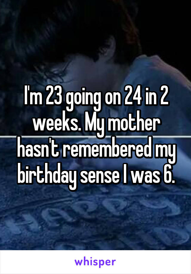 I'm 23 going on 24 in 2 weeks. My mother hasn't remembered my birthday sense I was 6.