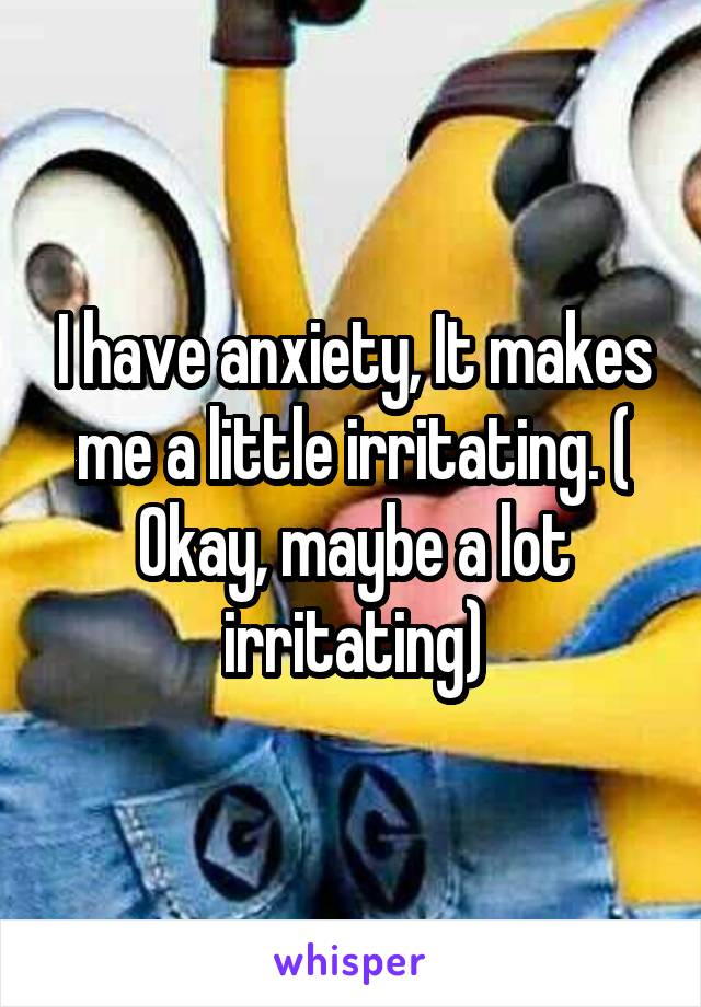 I have anxiety, It makes me a little irritating. ( Okay, maybe a lot irritating)