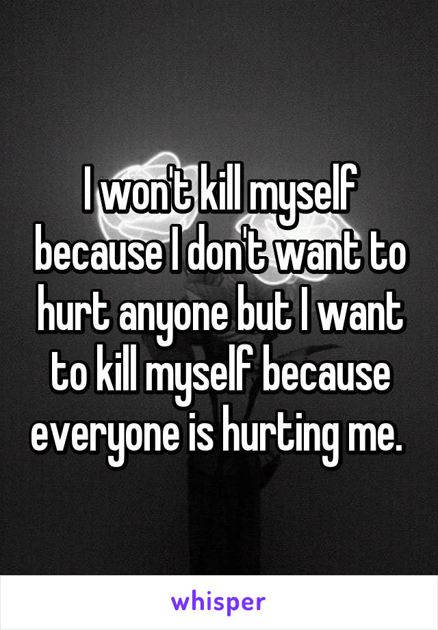 I won't kill myself because I don't want to hurt anyone but I want to kill myself because everyone is hurting me. 