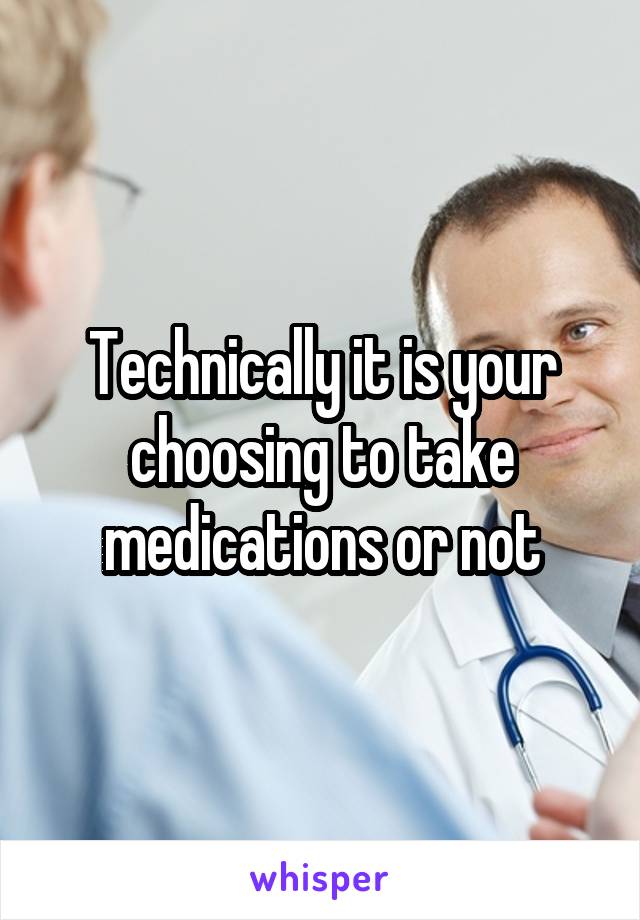 Technically it is your choosing to take medications or not