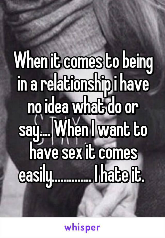 When it comes to being in a relationship i have no idea what do or say.... When I want to have sex it comes easily.............. I hate it. 