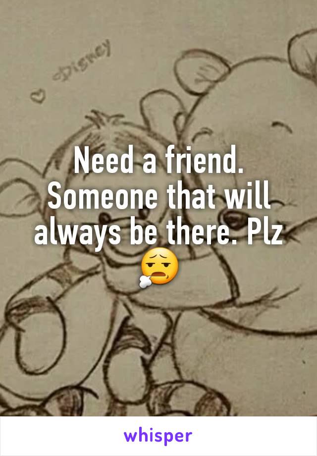 Need a friend. Someone that will always be there. Plz😧