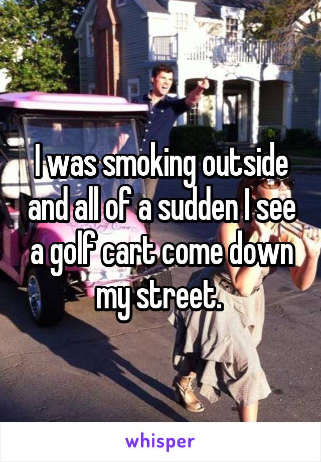 I was smoking outside and all of a sudden I see a golf cart come down my street. 