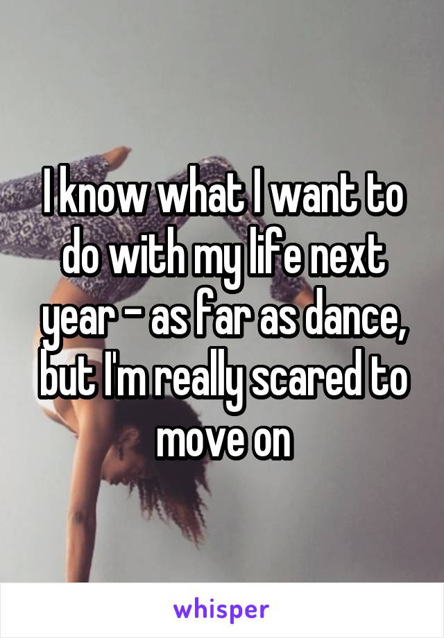 I know what I want to do with my life next year - as far as dance, but I'm really scared to move on