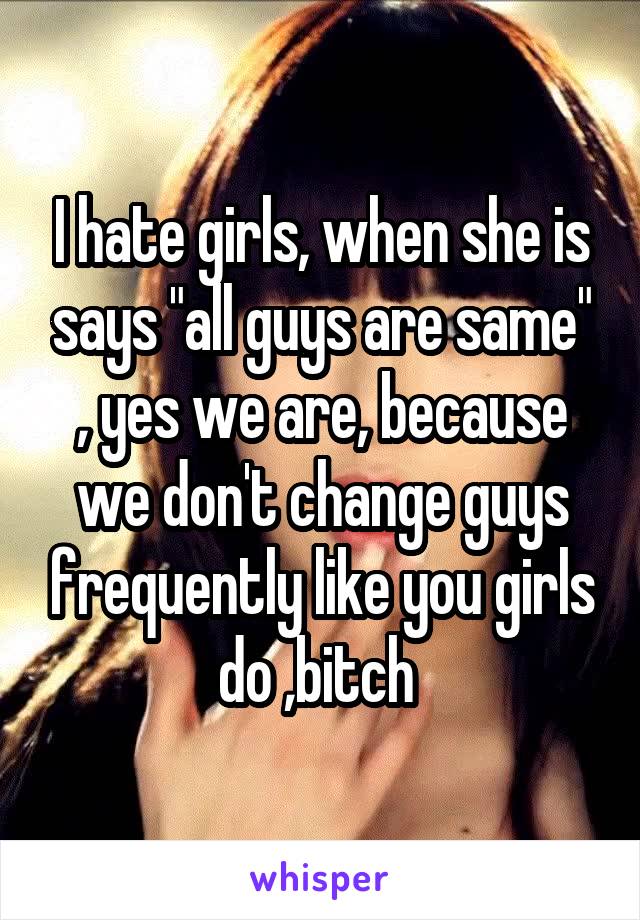 I hate girls, when she is says "all guys are same" , yes we are, because we don't change guys frequently like you girls do ,bitch 