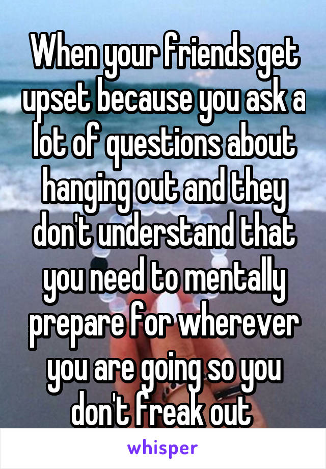 When your friends get upset because you ask a lot of questions about hanging out and they don't understand that you need to mentally prepare for wherever you are going so you don't freak out 