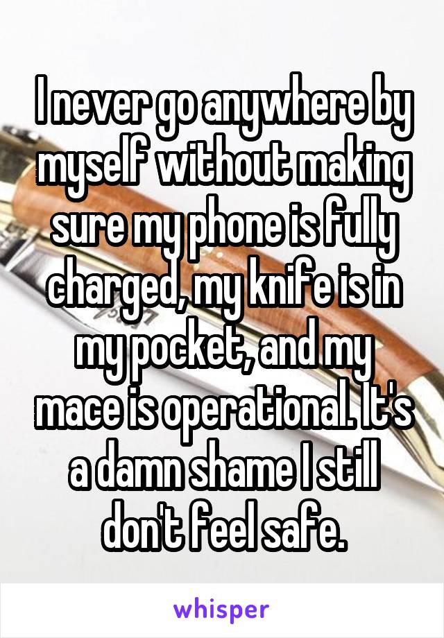 I never go anywhere by myself without making sure my phone is fully charged, my knife is in my pocket, and my mace is operational. It's a damn shame I still don't feel safe.