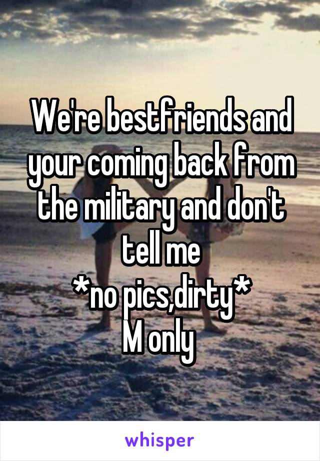 We're bestfriends and your coming back from the military and don't tell me
*no pics,dirty*
M only 