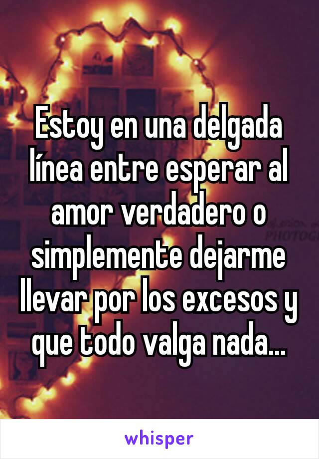 Estoy en una delgada línea entre esperar al amor verdadero o simplemente dejarme llevar por los excesos y que todo valga nada...