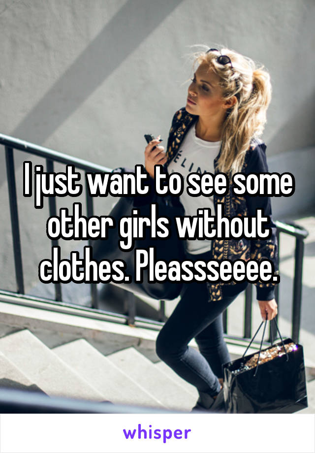 I just want to see some other girls without clothes. Pleassseeee.