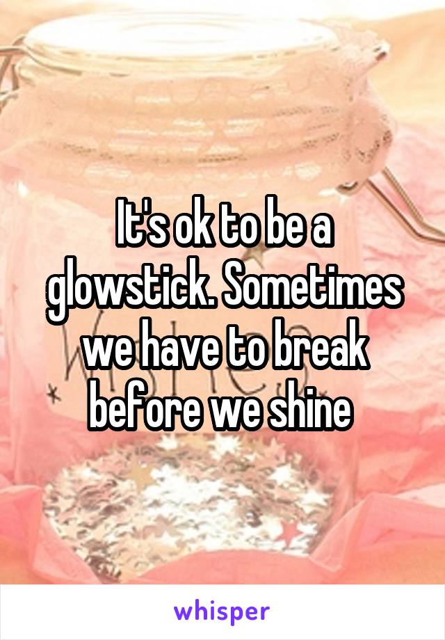 It's ok to be a glowstick. Sometimes we have to break before we shine 