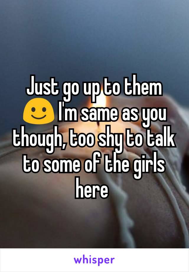 Just go up to them ☺️ I'm same as you though, too shy to talk to some of the girls here 