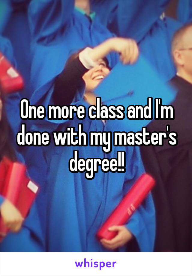 One more class and I'm done with my master's degree!!