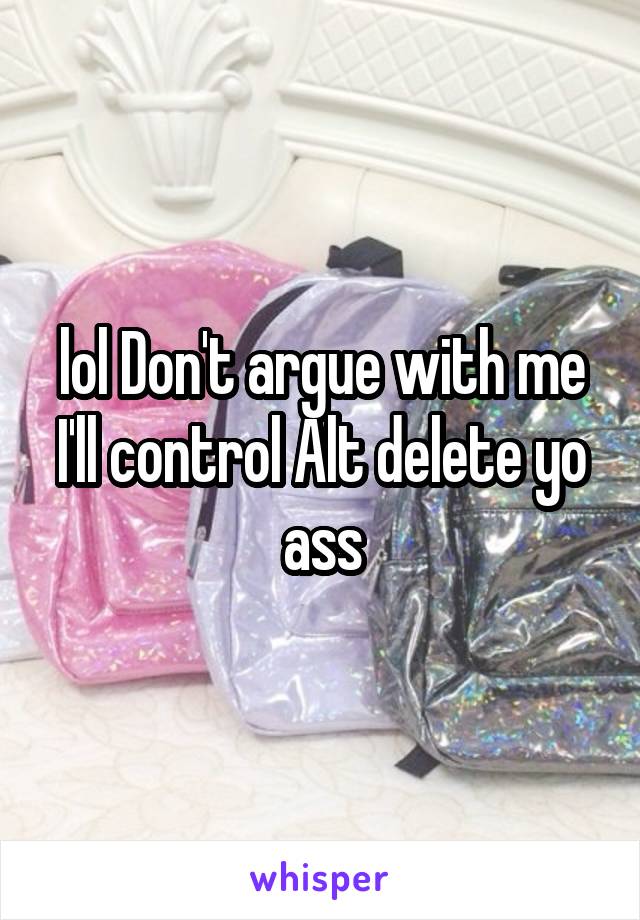 lol Don't argue with me I'll control Alt delete yo ass