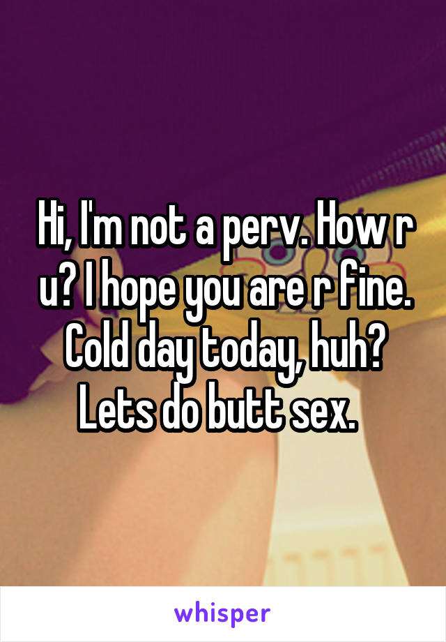 Hi, I'm not a perv. How r u? I hope you are r fine. Cold day today, huh? Lets do butt sex.  