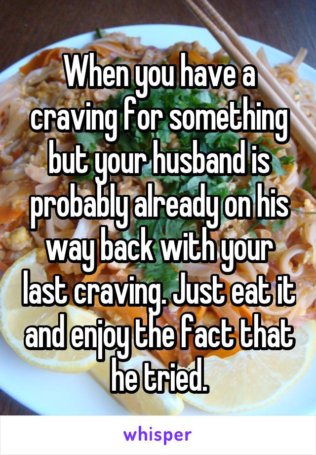 When you have a craving for something but your husband is probably already on his way back with your last craving. Just eat it and enjoy the fact that he tried.