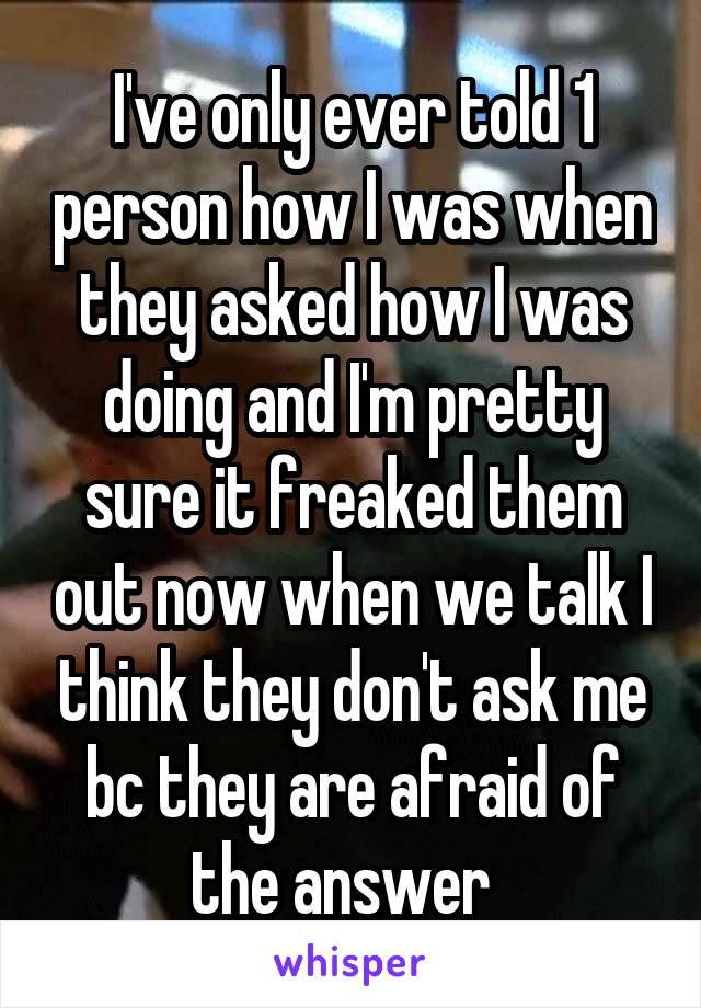 I've only ever told 1 person how I was when they asked how I was doing and I'm pretty sure it freaked them out now when we talk I think they don't ask me bc they are afraid of the answer  