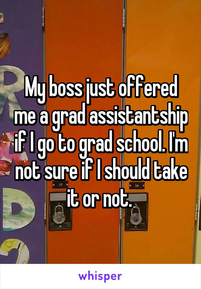 My boss just offered me a grad assistantship if I go to grad school. I'm not sure if I should take it or not. 