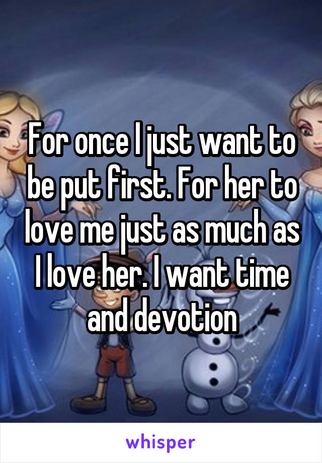 For once I just want to be put first. For her to love me just as much as I love her. I want time and devotion