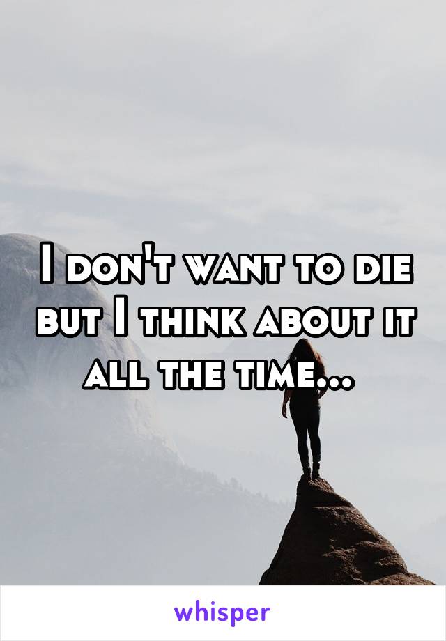 I don't want to die but I think about it all the time... 