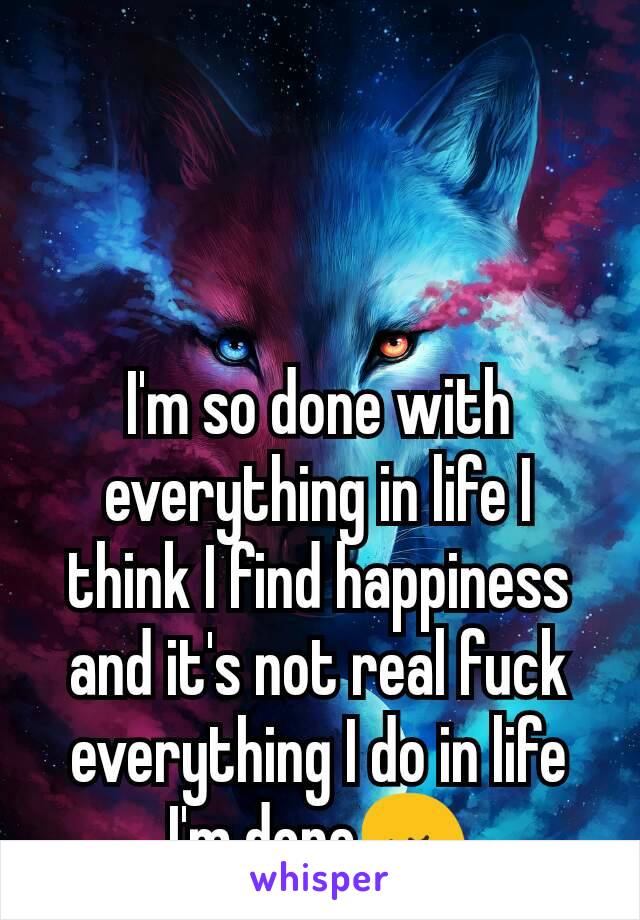 I'm so done with everything in life I think I find happiness and it's not real fuck everything I do in life I'm done😢