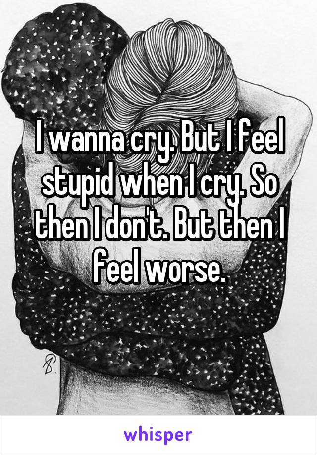 I wanna cry. But I feel stupid when I cry. So then I don't. But then I feel worse.
