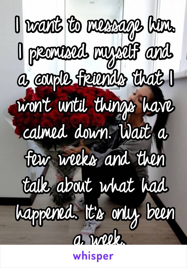 I want to message him. I promised myself and a couple friends that I won't until things have calmed down. Wait a few weeks and then talk about what had happened. It's only been  a week.