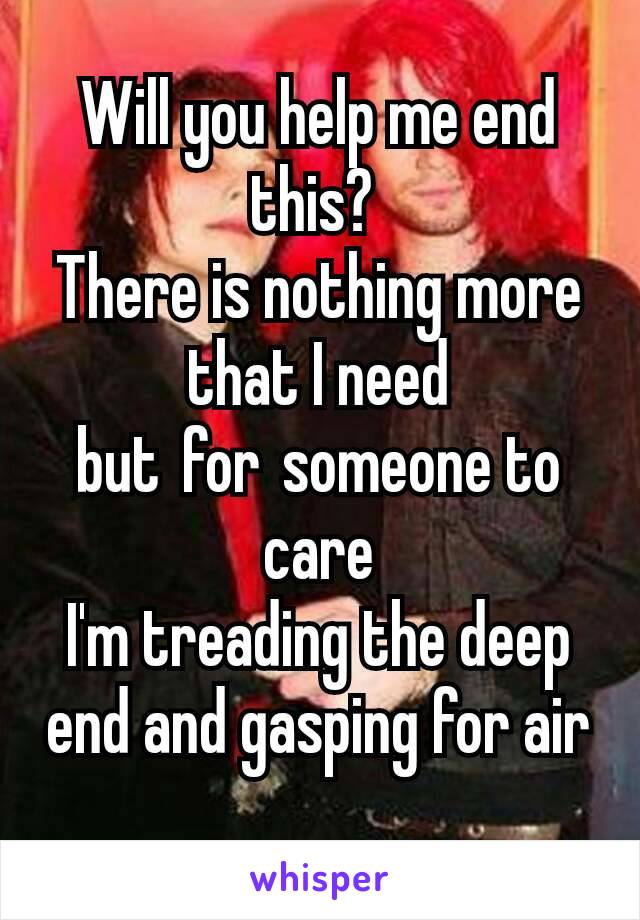 Will you help me end this? 
There is nothing more that I need but for someone to care
I'm treading the deep end and gasping for air
