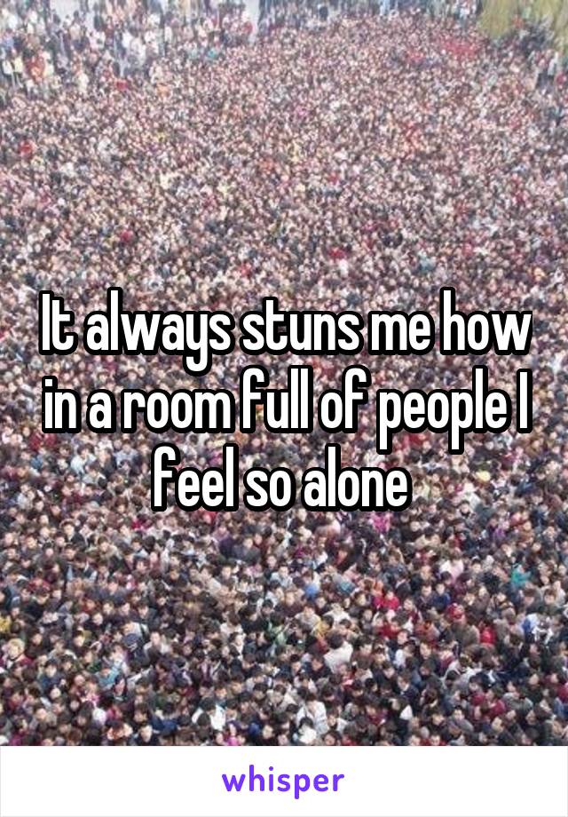 It always stuns me how in a room full of people I feel so alone 