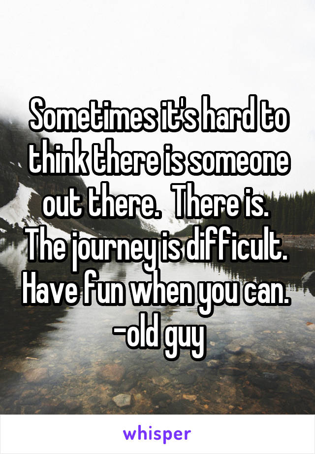 Sometimes it's hard to think there is someone out there.  There is.  The journey is difficult.  Have fun when you can. 
-old guy