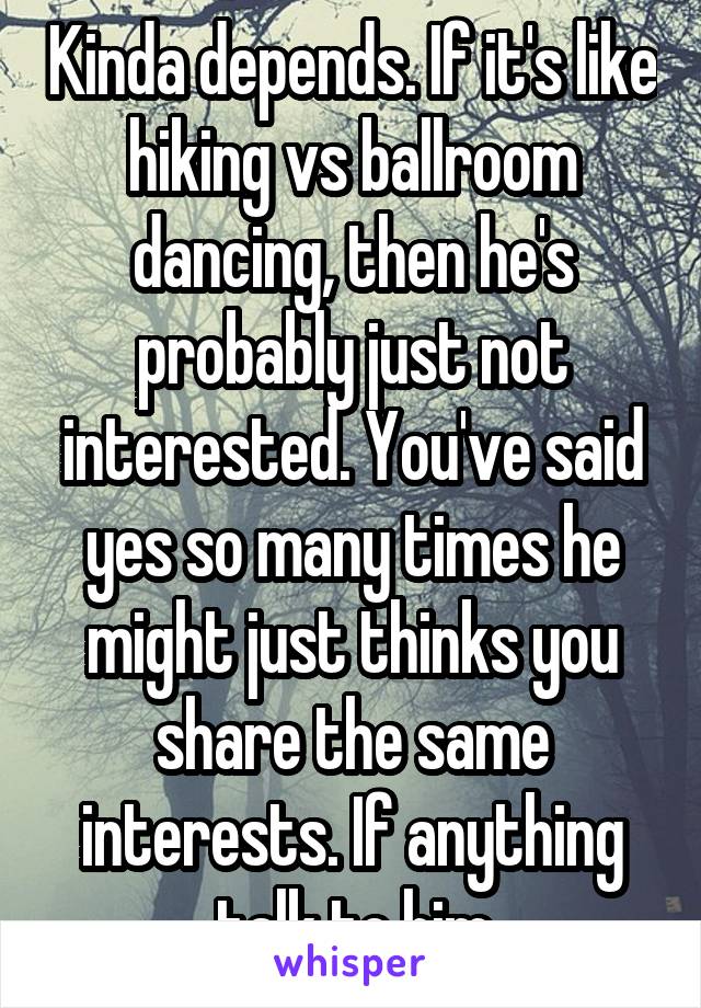 Kinda depends. If it's like hiking vs ballroom dancing, then he's probably just not interested. You've said yes so many times he might just thinks you share the same interests. If anything talk to him