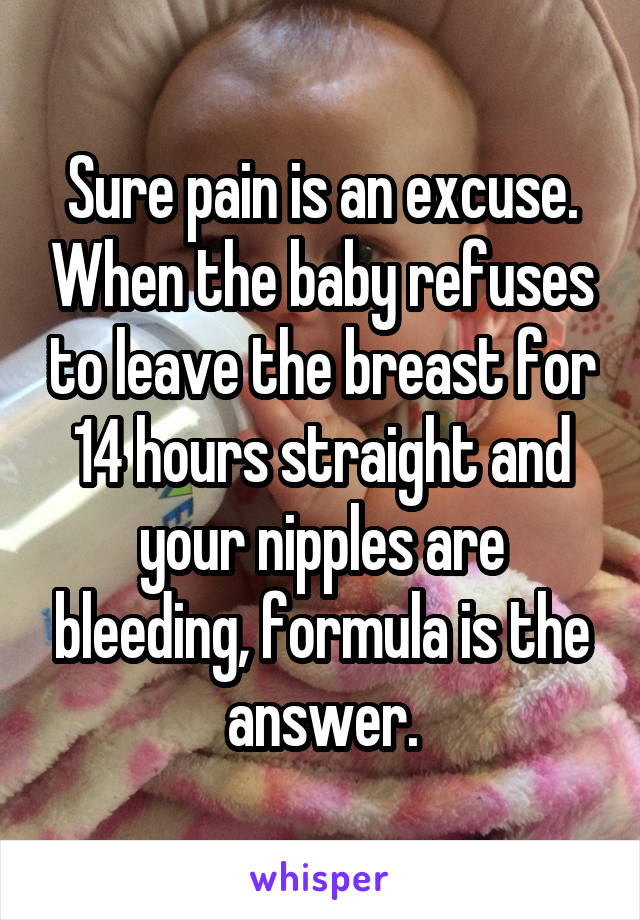 Sure pain is an excuse. When the baby refuses to leave the breast for 14 hours straight and your nipples are bleeding, formula is the answer.