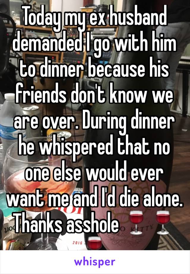 Today my ex husband demanded I go with him to dinner because his friends don't know we are over. During dinner he whispered that no one else would ever want me and I'd die alone. Thanks asshole 🍷🍷🍷