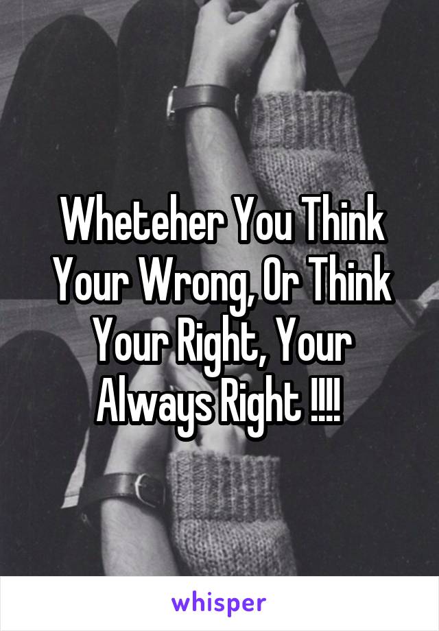 Wheteher You Think Your Wrong, Or Think Your Right, Your Always Right !!!! 