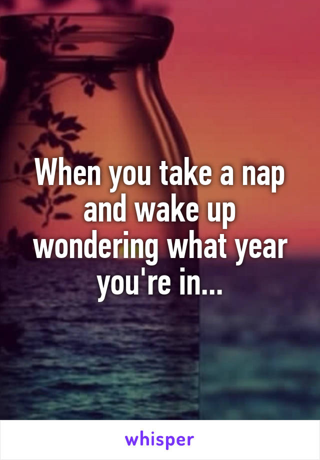 When you take a nap and wake up wondering what year you're in...