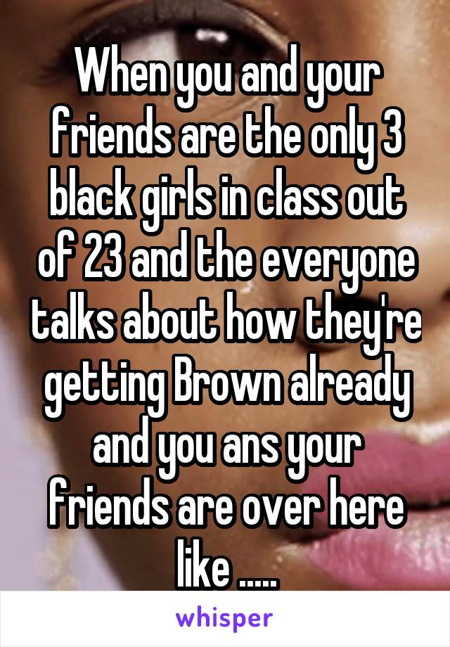 When you and your friends are the only 3 black girls in class out of 23 and the everyone talks about how they're getting Brown already and you ans your friends are over here like .....