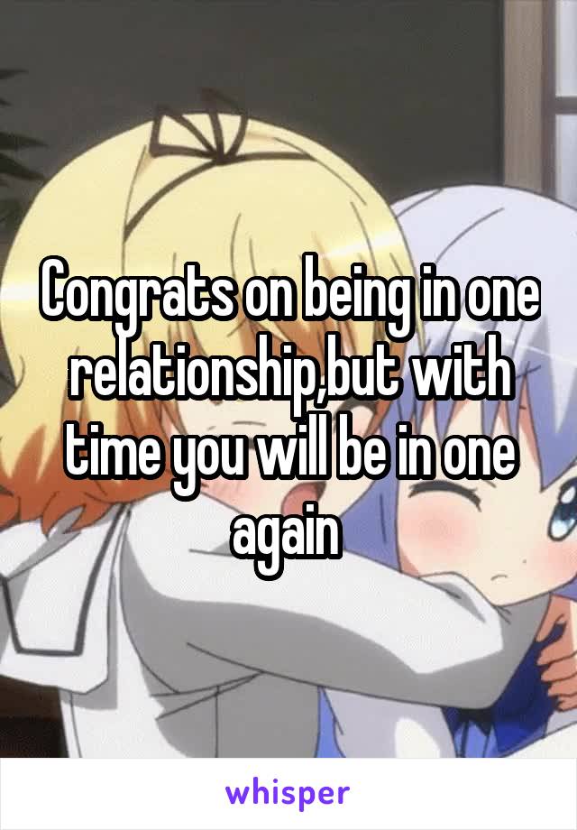 Congrats on being in one relationship,but with time you will be in one again 