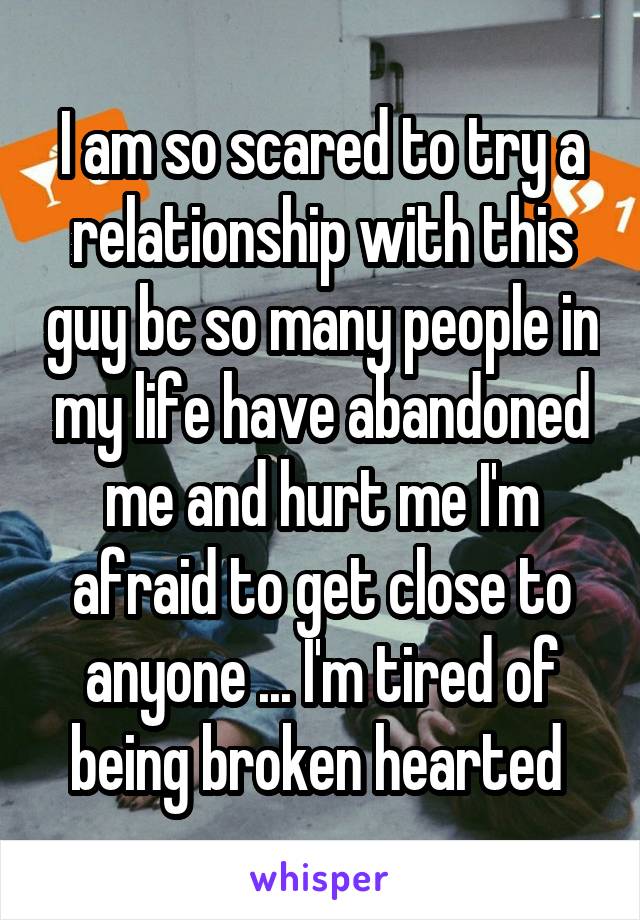 I am so scared to try a relationship with this guy bc so many people in my life have abandoned me and hurt me I'm afraid to get close to anyone ... I'm tired of being broken hearted 