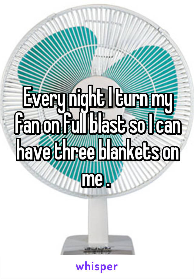 Every night I turn my fan on full blast so I can have three blankets on me . 