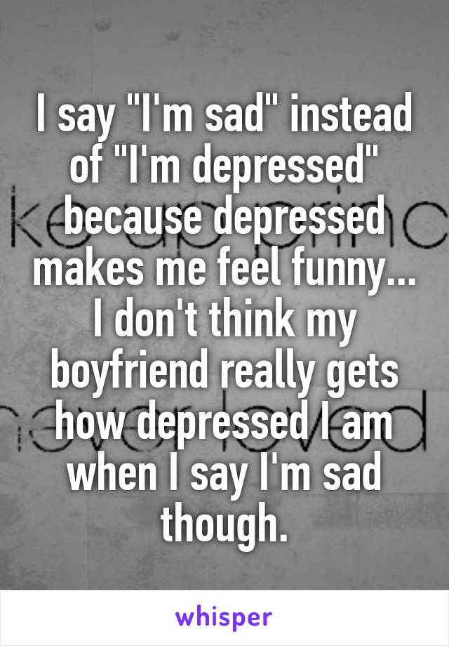 I say "I'm sad" instead of "I'm depressed" because depressed makes me feel funny... I don't think my boyfriend really gets how depressed I am when I say I'm sad though.