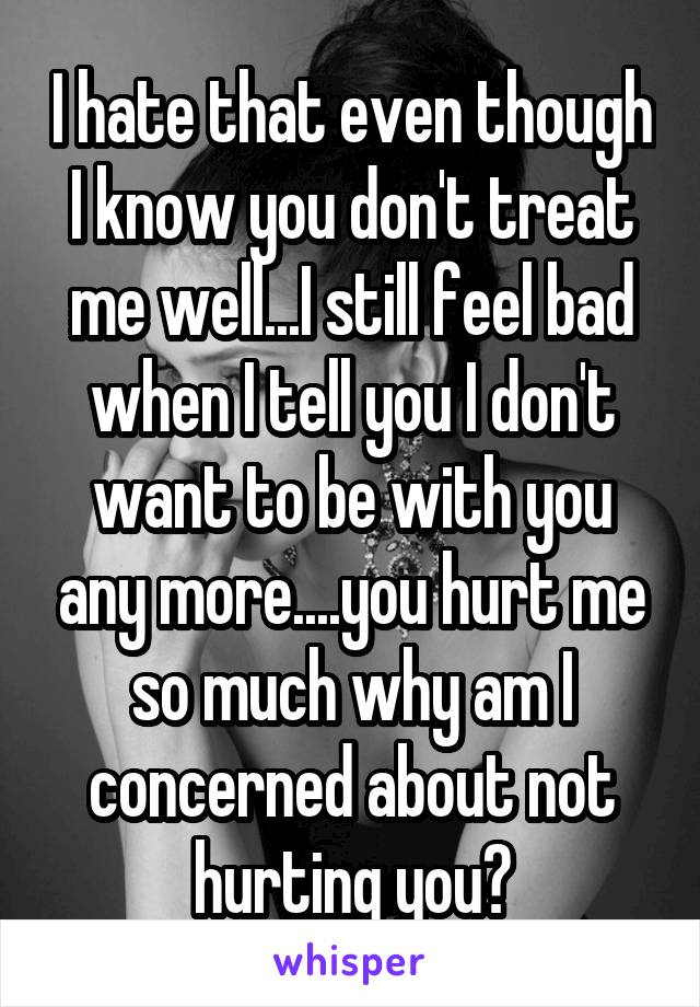 I hate that even though I know you don't treat me well...I still feel bad when I tell you I don't want to be with you any more....you hurt me so much why am I concerned about not hurting you?