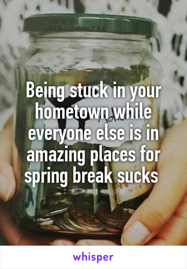 Being stuck in your hometown while everyone else is in amazing places for spring break sucks 