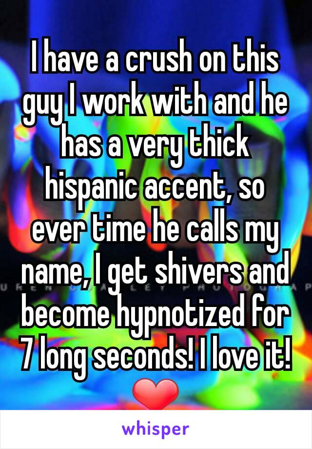 I have a crush on this guy I work with and he has a very thick hispanic accent, so ever time he calls my name, I get shivers and become hypnotized for 7 long seconds! I love it!
❤