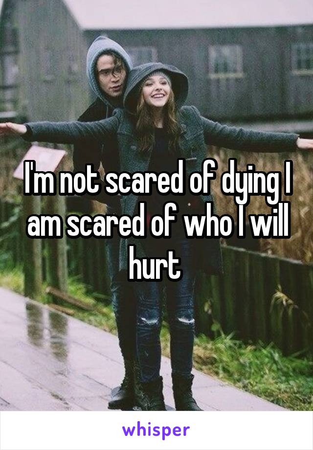 I'm not scared of dying I am scared of who I will hurt 