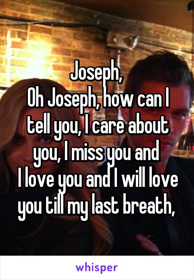 Joseph, 
Oh Joseph, how can I tell you, I care about you, I miss you and 
I love you and I will love you till my last breath, 